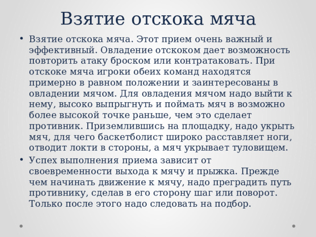 Взятие отскока мяча Взятие отскока мяча. Этот прием очень важный и эффективный. Овладение отскоком дает возможность повторить атаку броском или контратаковать. При отскоке мяча игроки обеих команд находятся примерно в равном положении и заинтересо­ваны в овладении мячом. Для овладения мячом надо выйти к нему, высоко выпрыгнуть и поймать мяч в возможно более высокой точке раньше, чем это сделает противник. Приземлившись на площадку, надо укрыть мяч, для чего баскетболист широко расставляет ноги, отводит локти в стороны, а мяч укрывает туловищем. Успех выполнения приема зависит от своевременности выхода к мячу и прыжка. Прежде чем начинать движение к мячу, надо преградить путь противнику, сделав в его сторону шаг или поворот. Только после этого надо следовать на подбор. 