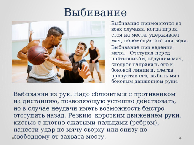 Выбивание Выбивание применяется во всех случаях, когда игрок, стоя на месте, удерживает мяч, перемещая его или ведя. Выбивание при ведении мяча. Отступая перед противником, ведущим мяч, следует направить его к боковой линии и, слегка пропустив его, выбить мяч боковым движением руки. Выбивание из рук. Надо сблизиться с противником на дистан­цию, позволяющую успешно действовать, но в случае неудачи иметь возможность быстро отступить назад. Резким, коротким движением руки, кистью с плотно сжатыми пальцами (ребром), нанести удар по мячу сверху или снизу по свободному от захвата месту. 