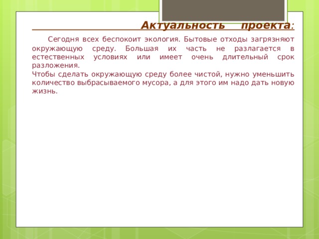 Актуальность проекта :   Сегодня всех беспокоит экология. Бытовые отходы загрязняют окружающую среду. Большая их часть не разлагается в естественных условиях или имеет очень длительный срок разложения.  Чтобы сделать окружающую среду более чистой, нужно уменьшить количество выбрасываемого мусора, а для этого им надо дать новую жизнь. 