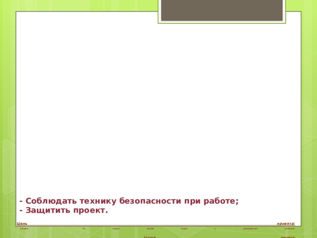- Соблюдать технику безопасности при работе;  - Защитить проект.      Цель проекта:   Создать из старых вещей новые в дизайнерском решении.    Задачи проекта:   Изучить различные варианты дизайнерского решения;  - Понять что такое дизайн? дизайнерское решение?;  - Изучить историю дизайна;  - Отобрать ненужные вещи, изучить историю выбранной вещи;  - Проанализировать варианты вторичного использования;  - Попробовать воплотить идеи в жизнь;