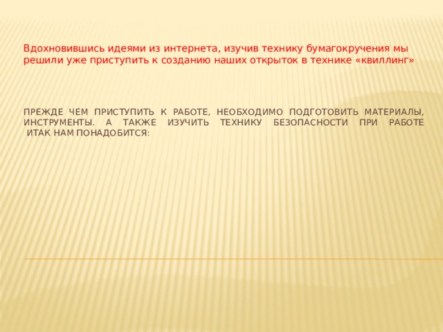 Вдохновившись идеями из интернета, изучив технику бумагокручения мы решили уже приступить к созданию наших открыток в технике «квиллинг»   ПРЕЖДЕ ЧЕМ ПРИСТУПИТЬ К РАБОТЕ, НЕОБХОДИМО ПОДГОТОВИТЬ МАТЕРИАЛЫ, ИНСТРУМЕНТЫ. А также изучить технику безопасности при работе  Итак нам понадобится: