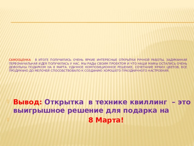 Самооценка: в итоге получились очень яркие интересные открытки ручной работы, задуманная первоначальная идея получилась у нас. Мы рады своим проектом и что наши мамы остались очень довольны подарком на 8 марта. удачное композиционное решение, сочетание ярких цветов, все продумано до мелочей способствовало к созданию хорошего праздничного настроения.