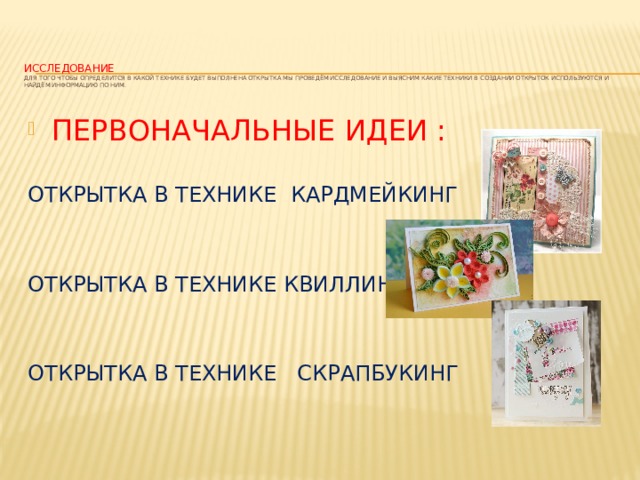 Исследование  Для того чтобы определится в какой технике будет выполнена открытка мы проведём исследование и выясним какие техники в создании открыток используются и найдём информацию по ним.    ПЕРВОНАЧАЛЬНЫЕ ИДЕИ : ОТКРЫТКА В ТЕХНИКЕ КАРДМЕЙКИНГ ОТКРЫТКА В ТЕХНИКЕ КВИЛЛИНГА ОТКРЫТКА В ТЕХНИКЕ СКРАПБУКИНГ