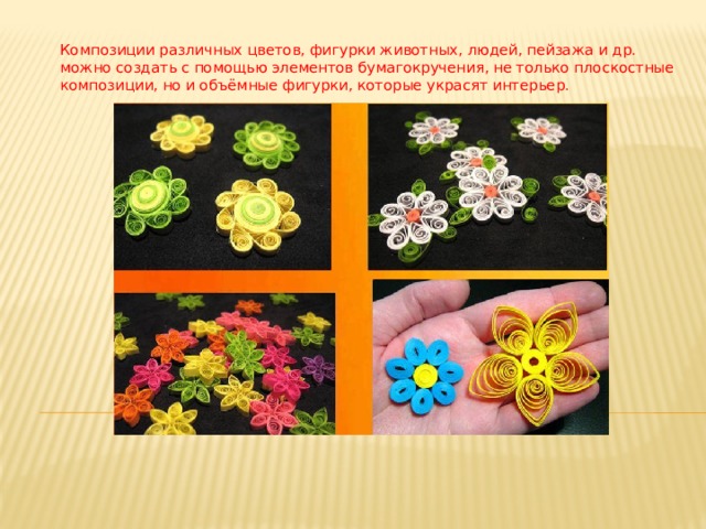 Композиции различных цветов, фигурки животных, людей, пейзажа и др. можно создать с помощью элементов бумагокручения, не только плоскостные композиции, но и объёмные фигурки, которые украсят интерьер.