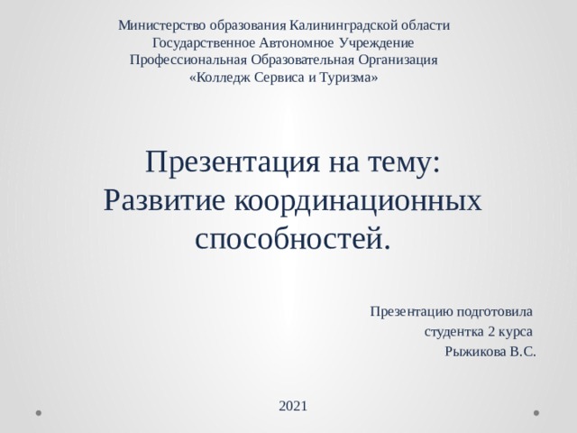 Министерство образования Калининградской области  Государственное Автономное Учреждение  Профессиональная Образовательная Организация  «Колледж Сервиса и Туризма» Презентация на тему:  Развитие координационных способностей. Презентацию подготовила студентка 2 курса Рыжикова В.С. 2021 
