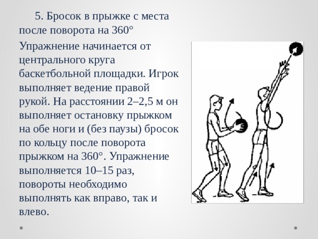  5. Бросок в прыжке с места после поворота на 360° Упражнение начинается от центрального круга баскетбольной площадки. Игрок выполняет ведение правой рукой. На расстоянии 2–2,5 м он выполняет остановку прыжком на обе ноги и (без паузы) бросок по кольцу после поворота прыжком на 360°. Упражнение выполняется 10–15 раз, повороты необходимо выполнять как вправо, так и влево. 