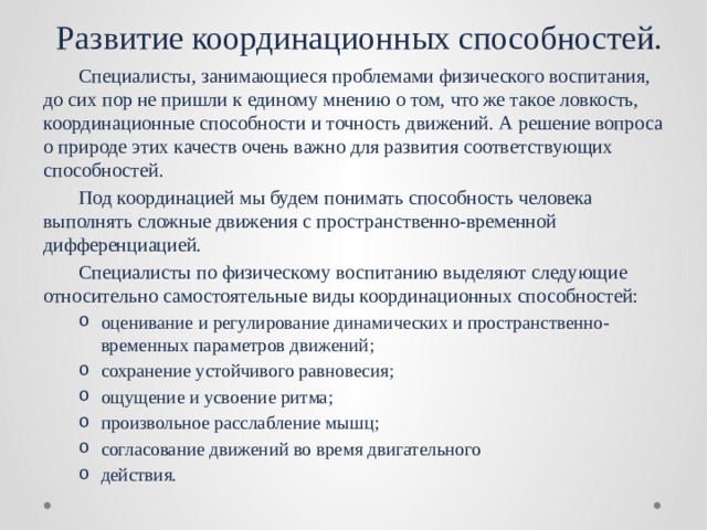 Развитие координационных способностей.  Специалисты, занимающиеся проблемами физического воспитания, до сих пор не пришли к единому мнению о том, что же такое ловкость, координационные способности и точность движений. А решение вопроса о природе этих качеств очень важно для развития соответствующих способностей.  Под координацией мы будем понимать способность человека выполнять сложные движения с пространственно-временной дифференциацией.  Специалисты по физическому воспитанию выделяют следующие относительно самостоятельные виды координационных способностей: оценивание и регулирование динамических и пространственно-временных параметров движений; сохранение устойчивого равновесия; ощущение и усвоение ритма; произвольное расслабление мышц; согласование движений во время двигательного действия. оценивание и регулирование динамических и пространственно-временных параметров движений; сохранение устойчивого равновесия; ощущение и усвоение ритма; произвольное расслабление мышц; согласование движений во время двигательного действия. 