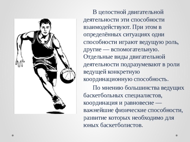  В целостной двигательной деятельности эти способности взаимодействуют. При этом в определённых ситуациях одни способности играют ведущую роль, другие — вспомогательную. Отдельные виды двигательной деятельности подразумевают в роли ведущей конкретную координационную способность.  По мнению большинства ведущих баскетбольных специалистов, координация и равновесие — важнейшие физические способности, развитие которых необходимо для юных баскетболистов. 