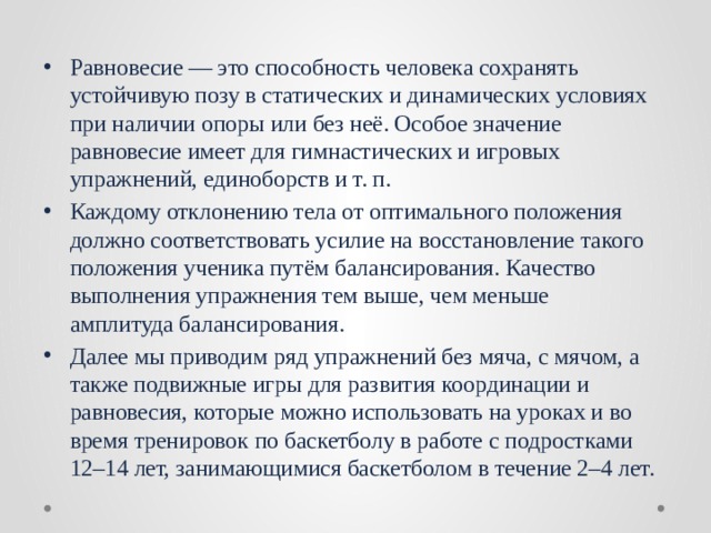 Равновесие — это способность человека сохранять устойчивую позу в статических и динамических условиях при наличии опоры или без неё. Особое значение равновесие имеет для гимнастических и игровых упражнений, единоборств и т. п. Каждому отклонению тела от оптимального положения должно соответствовать усилие на восстановление такого положения ученика путём балансирования. Качество выполнения упражнения тем выше, чем меньше амплитуда балансирования. Далее мы приводим ряд упражнений без мяча, с мячом, а также подвижные игры для развития координации и равновесия, которые можно использовать на уроках и во время тренировок по баскетболу в работе с подростками 12–14 лет, занимающимися баскетболом в течение 2–4 лет. 