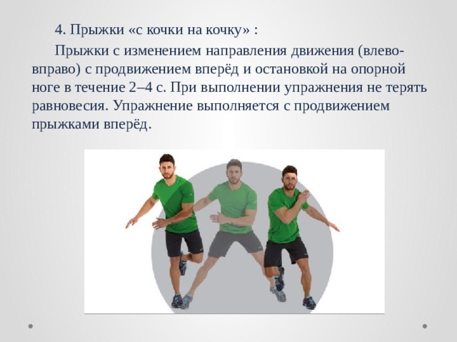  4. Прыжки «с кочки на кочку» :  Прыжки с изменением направления движения (влево-вправо) с продвижением вперёд и остановкой на опорной ноге в течение 2–4 с. При выполнении упражнения не терять равновесия. Упражнение выполняется с продвижением прыжками вперёд. 