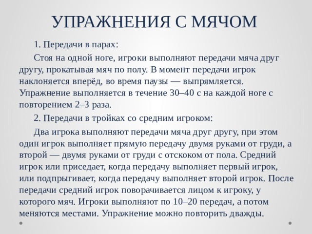 УПРАЖНЕНИЯ С МЯЧОМ  1. Передачи в парах:  Стоя на одной ноге, игроки выполняют передачи мяча друг другу, прокатывая мяч по полу. В момент передачи игрок наклоняется вперёд, во время паузы — выпрямляется. Упражнение выполняется в течение 30–40 с на каждой ноге с повторением 2–3 раза.  2. Передачи в тройках со средним игроком:  Два игрока выполняют передачи мяча друг другу, при этом один игрок выполняет прямую передачу двумя руками от груди, а второй — двумя руками от груди с отскоком от пола. Средний игрок или приседает, когда передачу выполняет первый игрок, или подпрыгивает, когда передачу выполняет второй игрок. После передачи средний игрок поворачивается лицом к игроку, у которого мяч. Игроки выполняют по 10–20 передач, а потом меняются местами. Упражнение можно повторить дважды. 