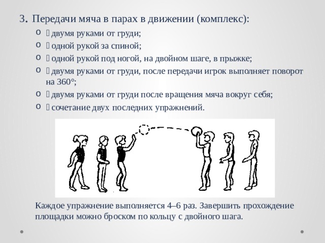 3 . Передачи мяча в парах в движении (комплекс):  двумя руками от груди;  одной рукой за спиной;  одной рукой под ногой, на двойном шаге, в прыжке;  двумя руками от груди, после передачи игрок выполняет поворот на 360°;  двумя руками от груди после вращения мяча вокруг себя;  сочетание двух последних упражнений.  двумя руками от груди;  одной рукой за спиной;  одной рукой под ногой, на двойном шаге, в прыжке;  двумя руками от груди, после передачи игрок выполняет поворот на 360°;  двумя руками от груди после вращения мяча вокруг себя;  сочетание двух последних упражнений. Каждое упражнение выполняется 4–6 раз. Завершить прохождение площадки можно броском по кольцу с двойного шага. 