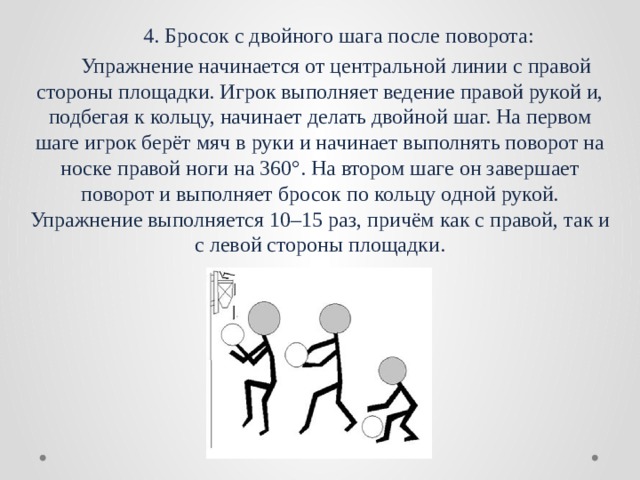   4. Бросок с двойного шага после поворота:  Упражнение начинается от центральной линии с правой стороны площадки. Игрок выполняет ведение правой рукой и, подбегая к кольцу, начинает делать двойной шаг. На первом шаге игрок берёт мяч в руки и начинает выполнять поворот на носке правой ноги на 360°. На втором шаге он завершает поворот и выполняет бросок по кольцу одной рукой. Упражнение выполняется 10–15 раз, причём как с правой, так и с левой стороны площадки. 