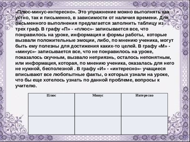« Плюс-минус-интересно». Это упражнение можно выполнять как устно, так и письменно, в зависимости от наличия времени. Для письменного выполнения предлагается заполнить таблицу из трех граф. В графу «П» - «плюс»- записывается все, что понравилось на уроке, информация и формы работы, которые вызвали положительные эмоции, либо, по мнению ученика, могут быть ему полезны для достижения каких-то целей. В графу «М» - «минус»- записывается все, что не понравилось на уроке, показалось скучным, вызвало неприязнь, осталось непонятным, или информация, которая, по мнению ученика, оказалась для него не нужной, бесполезной . В графу «И» - «интересно»- учащиеся вписывают все любопытные факты, о которых узнали на уроке, что бы еще хотелось узнать по данной проблеме, вопросы к учителю. Плюс Минус Интересно 
