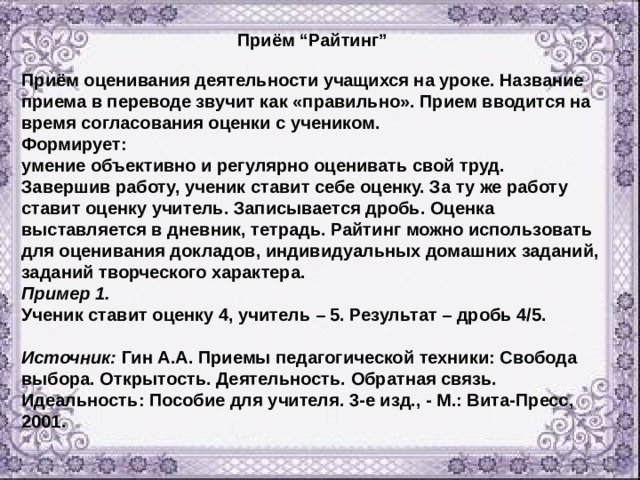 Приём “Райтинг”  Приём оценивания деятельности учащихся на уроке. Название приема в переводе звучит как «правильно». Прием вводится на время согласования оценки с учеником. Формирует: умение объективно и регулярно оценивать свой труд. Завершив работу, ученик ставит себе оценку. За ту же работу ставит оценку учитель. Записывается дробь. Оценка выставляется в дневник, тетрадь. Райтинг можно использовать для оценивания докладов, индивидуальных домашних заданий, заданий творческого характера. Пример 1.  Ученик ставит оценку 4, учитель – 5. Результат – дробь 4/5.  Источник: Гин А.А. Приемы педагогической техники: Свобода выбора. Открытость. Деятельность. Обратная связь. Идеальность: Пособие для учителя. 3-е изд., - М.: Вита-Пресс, 2001. 