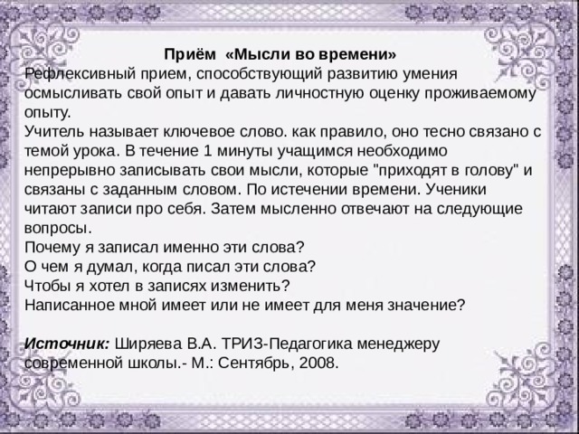 Приём «Мысли во времени» Рефлексивный прием, способствующий развитию умения осмысливать свой опыт и давать личностную оценку проживаемому опыту. Учитель называет ключевое слово. как правило, оно тесно связано с темой урока. В течение 1 минуты учащимся необходимо непрерывно записывать свои мысли, которые 