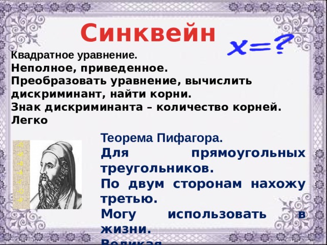 Синквейн Квадратное уравнение. Неполное, приведенное. Преобразовать уравнение, вычислить дискриминант, найти корни. Знак дискриминанта – количество корней. Легко Теорема Пифагора. Для прямоугольных треугольников. По двум сторонам нахожу третью. Могу использовать в жизни. Великая . 