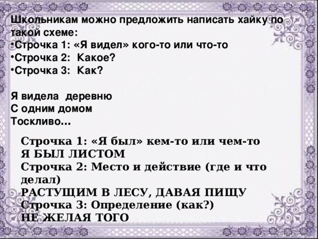 Школьникам можно предложить написать хайку по такой схеме: Строчка 1: « Я видел » кого-то или что-то Строчка 2:   Какое? Строчка 3:   Как?  Я видела   деревню  С одним домом  Тоскливо …   Строчка 1: « Я был » кем-то или чем-то  Я БЫЛ ЛИСТОМ  Строчка 2: Место и действие (где и что делал)  РАСТУЩИМ В ЛЕСУ, ДАВАЯ ПИЩУ  Строчка 3: Определение (как?)  НЕ ЖЕЛАЯ ТОГО 