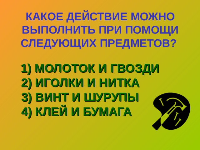 КАКОЕ ДЕЙСТВИЕ МОЖНО ВЫПОЛНИТЬ ПРИ ПОМОЩИ СЛЕДУЮЩИХ ПРЕДМЕТОВ?   1) МОЛОТОК И ГВОЗДИ  2) ИГОЛКИ И НИТКА  3) ВИНТ И ШУРУПЫ  4) КЛЕЙ И БУМАГА   