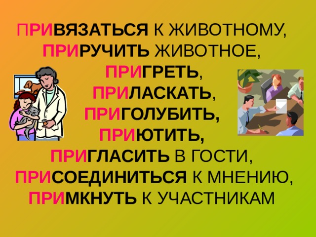 П РИ ВЯЗАТЬСЯ К ЖИВОТНОМУ,  ПРИ РУЧИТЬ ЖИВОТНОЕ,   ПРИ ГРЕТЬ ,   ПРИ ЛАСКАТЬ ,   ПРИ ГОЛУБИТЬ,   ПРИ ЮТИТЬ,  ПРИ ГЛАСИТЬ В ГОСТИ,   ПРИ СОЕДИНИТЬСЯ К МНЕНИЮ, ПРИ МКНУТЬ К УЧАСТНИКАМ   
