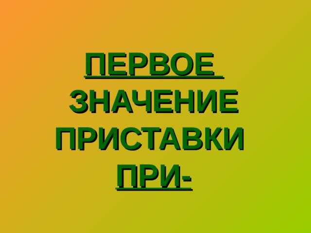 ПЕРВОЕ  ЗНАЧЕНИЕ ПРИСТАВКИ   ПРИ-   