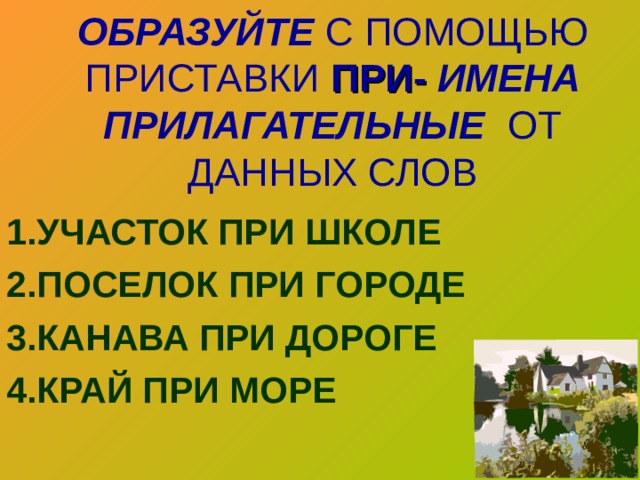 ОБРАЗУЙТЕ С ПОМОЩЬЮ ПРИСТАВКИ ПРИ-  ИМЕНА ПРИЛАГАТЕЛЬНЫЕ  ОТ ДАННЫХ СЛОВ   1.УЧАСТОК ПРИ ШКОЛЕ 2.ПОСЕЛОК ПРИ ГОРОДЕ 3.КАНАВА ПРИ ДОРОГЕ 4.КРАЙ ПРИ МОРЕ  