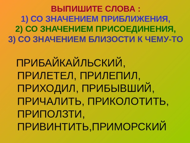 ВЫПИШИТЕ СЛОВА :  1) СО ЗНАЧЕНИЕМ ПРИБЛИЖЕНИЯ,  2) СО ЗНАЧЕНИЕМ ПРИСОЕДИНЕНИЯ,  3) СО ЗНАЧЕНИЕМ БЛИЗОСТИ К ЧЕМУ-ТО  ПРИБАЙКАЙЛЬСКИЙ, ПРИЛЕТЕЛ, ПРИЛЕПИЛ, ПРИХОДИЛ, ПРИБЫВШИЙ, ПРИЧАЛИТЬ, ПРИКОЛОТИТЬ, ПРИПОЛЗТИ, ПРИВИНТИТЬ,ПРИМОРСКИЙ 
