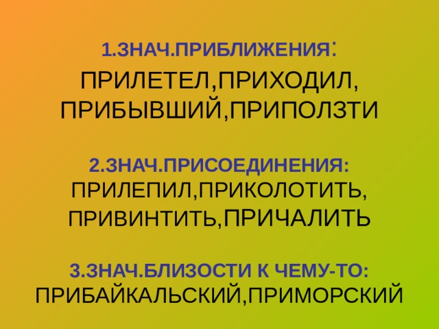 1.ЗНАЧ.ПРИБЛИЖЕНИЯ :  ПРИЛЕТЕЛ , ПРИХОДИЛ,  ПРИБЫВШИЙ,ПРИПОЛЗТИ   2.ЗНАЧ.ПРИСОЕДИНЕНИЯ:  ПРИЛЕПИЛ,ПРИКОЛОТИТЬ,  ПРИВИНТИТЬ, ПРИЧАЛИТЬ   3.ЗНАЧ.БЛИЗОСТИ К ЧЕМУ-ТО:  ПРИБАЙКАЛЬСКИЙ,ПРИМОРСКИЙ 