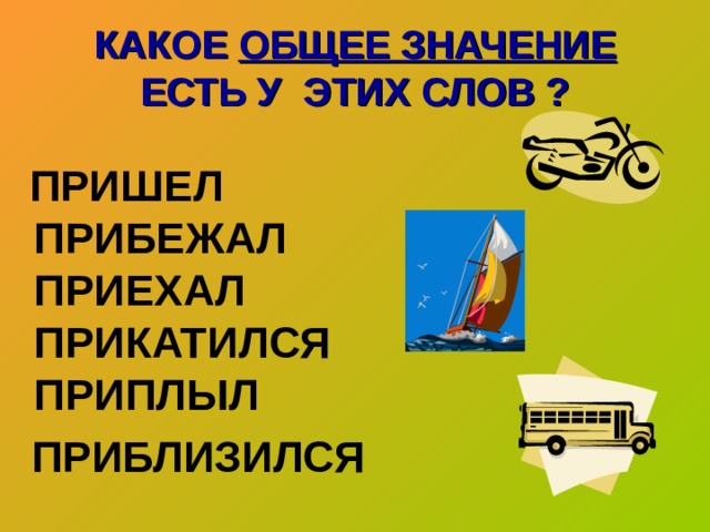 КАКОЕ ОБЩЕЕ ЗНАЧЕНИЕ ЕСТЬ У ЭТИХ СЛОВ ?  ПРИШЕЛ  ПРИБЕЖАЛ  ПРИЕХАЛ  ПРИКАТИЛСЯ  ПРИПЛЫЛ  ПРИБЛИЗИЛСЯ   