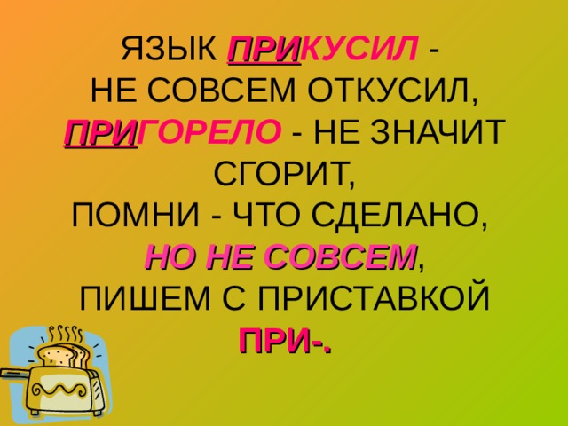 ЯЗЫК ПРИ КУСИЛ -  НЕ СОВСЕМ ОТКУСИЛ,  ПРИ ГОРЕЛО  - НЕ ЗНАЧИТ СГОРИТ,  ПОМНИ - ЧТО СДЕЛАНО,  НО НЕ СОВСЕМ ,  ПИШЕМ С ПРИСТАВКОЙ ПРИ-. 