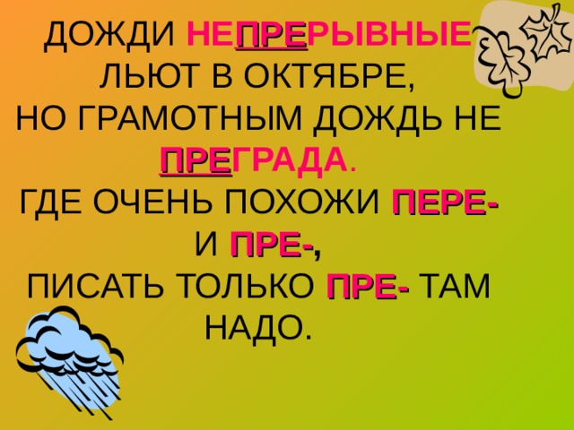 ДОЖДИ НЕ ПРЕ РЫВНЫЕ ЛЬЮТ В ОКТЯБРЕ,  НО ГРАМОТНЫМ ДОЖДЬ НЕ ПРЕ ГРАДА .  ГДЕ ОЧЕНЬ ПОХОЖИ ПЕРЕ-  И ПРЕ- ,  ПИСАТЬ ТОЛЬКО ПРЕ- ТАМ НАДО. 