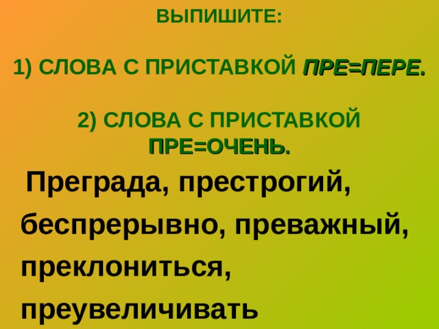 ВЫПИШИТЕ:   1) СЛОВА С ПРИСТАВКОЙ ПРЕ=ПЕРЕ.   2) СЛОВА С ПРИСТАВКОЙ ПРЕ=ОЧЕНЬ.    Преграда, престрогий, беспрерывно, преважный, преклониться, преувеличивать 