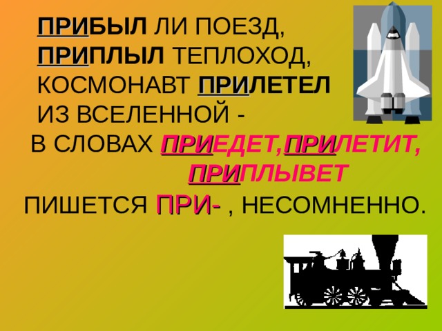  ПРИ БЫЛ ЛИ ПОЕЗД,   ПРИ ПЛЫЛ ТЕПЛОХОД,  КОСМОНАВТ ПРИ ЛЕТЕЛ  ИЗ ВСЕЛЕННОЙ -  В СЛОВАХ ПРИ ЕДЕТ, ПРИ ЛЕТИТ,   ПРИ ПЛЫВЕТ   ПИШЕТСЯ ПРИ- , НЕСОМНЕННО. 