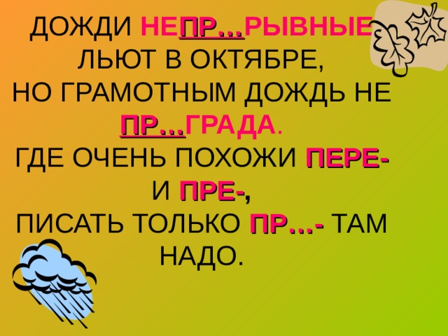 ДОЖДИ НЕ ПР… РЫВНЫЕ ЛЬЮТ В ОКТЯБРЕ,  НО ГРАМОТНЫМ ДОЖДЬ НЕ ПР… ГРАДА .  ГДЕ ОЧЕНЬ ПОХОЖИ ПЕРЕ-  И ПРЕ- ,  ПИСАТЬ ТОЛЬКО ПР…- ТАМ НАДО. 