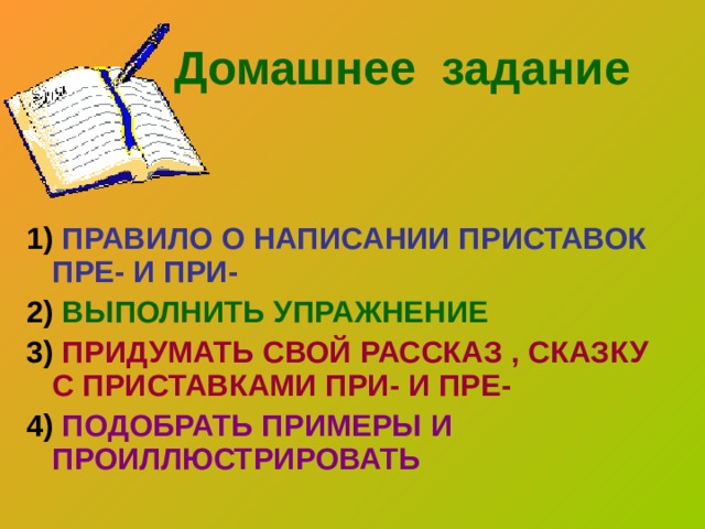  Домашнее задание 1) ПРАВИЛО О НАПИСАНИИ ПРИСТАВОК ПРЕ- И ПРИ- 2) ВЫПОЛНИТЬ УПРАЖНЕНИЕ 3) ПРИДУМАТЬ СВОЙ РАССКАЗ , СКАЗКУ С ПРИСТАВКАМИ ПРИ- И ПРЕ- 4) ПОДОБРАТЬ ПРИМЕРЫ И ПРОИЛЛЮСТРИРОВАТЬ 