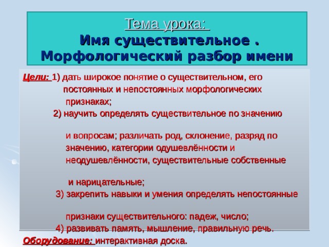 Тема урока:  Имя существительное .  Морфологический разбор имени существительного. Цели: 1 ) дать широкое понятие о существительном, его  постоянных и непостоянных морфологических  признаках;  2) научить определять существительное по значению  и вопросам; различать род, склонение, разряд по  значению, категории одушевлённости и  неодушевлённости, существительные собственные  и нарицательные;  3) закрепить навыки и умения определять непостоянные  признаки существительного: падеж, число;  4) развивать память, мышление, правильную речь. Оборудование: интерактивная доска. 