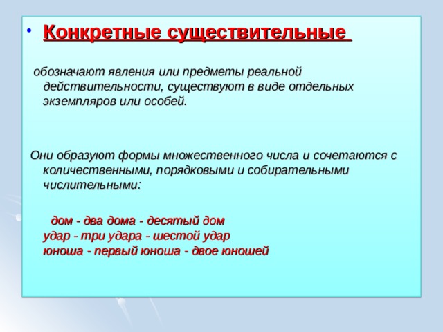 Конкретные существительные    обозначают явления или предметы реальной действительности, существуют в виде отдельных экземпляров или особей.    Они образуют формы множественного числа и сочетаются с количественными, порядковыми и собирательными числительными:   дом - два дома - десятый дом  удар - три удара - шестой удар  юноша - первый юноша - двое юношей 