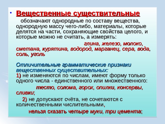Вещественные существительные  обозначают однородные по составу вещества, однородную массу чего-либо, материалы, которые делятся на части, сохраняющие свойства целого, и которые можно не считать, а измерять:  глина, железо, молоко, сметана, курятина, водород, марганец, сера, вода, соль, уголь   Отличительные грамматические признаки вещественных существительных:  1) не изменяются по числам, имеют форму только одного числа - единственного или множественного:  тесто, солома, горох, опилки, консервы, сливки ;  2) не допускают счёта, не сочетаются с количественными числительными ,  нельзя сказать четыре муки, три цемента ; 