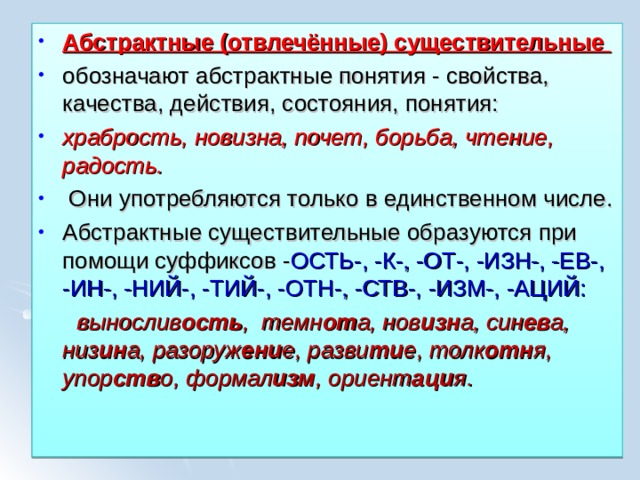 Абстрактные (отвлечённые) существительные обозначают абстрактные понятия - свойства, качества, действия, состояния, понятия: храбрость, новизна, почет, борьба, чтение, радость.  Они употребляются только в единственном числе. Абстрактные существительные образуются при помощи суффиксов - ОСТЬ-, -К-, -ОТ-, -ИЗН-, -ЕВ-, -ИН-, -НИЙ-, -ТИЙ-, -ОТН-, -СТВ-, -ИЗМ-, -АЦИЙ:  вынослив ость , темн от а, нов изн а, син ев а, низ ин а, разоруж ени е, разви ти е, толк отн я, упор ств о, формал изм , ориент аци я .   