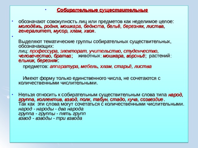 Собирательные существительные  обозначают совокупность лиц или предметов как неделимое целое: молодёжь, родня, мошкара, беднота, бельё, березняк, листва, генералитет, мусор, хлам, хвоя .  Выделяют тематические группы собирательных существительных, обозначающих:  лиц: профессура, электорат, учительство, студенчество, человечество, братва ; животных : мошкара, вороньё ; растений : ельник, березняк ;  предметов: аппаратура, мебель, хлам, старьё, листва   Имеют форму только единственного числа, не сочетаются с количественными числительными. Нельзя относить к собирательным существительным слова типа народ, группа, коллектив, взвод, полк, табун, стадо, куча, созвездие .  Так как эти слова могут сочетаться с количественными числительными.  народ - народы - два народа  группа - группы - пять групп  взвод - взводы - три взвода  