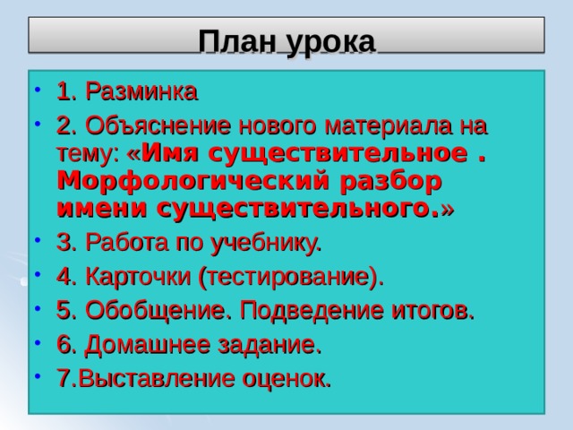 План урока 1. Разминка 2. Объяснение нового материала на тему: « Имя существительное .  Морфологический разбор имени существительного. » 3. Работа по учебнику. 4. Карточки (тестирование). 5. Обобщение. Подведение итогов. 6. Домашнее задание. 7.Выставление оценок. 