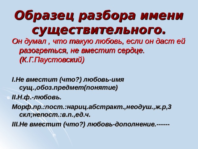 Образец разбора имени существительного.   Он думал , что такую любовь, если он даст ей разогреться, не вместит сердце.(К.Г.Паустовский)  I .Не вместит (что?) любовь-имя сущ.,обоз.предмет(понятие) II .Н.ф.-любовь. Морф.пр.:пост.:нариц.абстракт.,неодуш.,ж.р,3 скл;непост.:в.п.,ед.ч. III .Не вместит (что?) любовь-дополнение.------ 