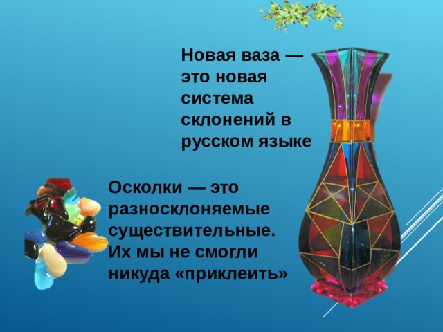 Новая ваза — это новая система склонений в русском языке Осколки — это разносклоняемые существительные. Их мы не смогли никуда «приклеить»  