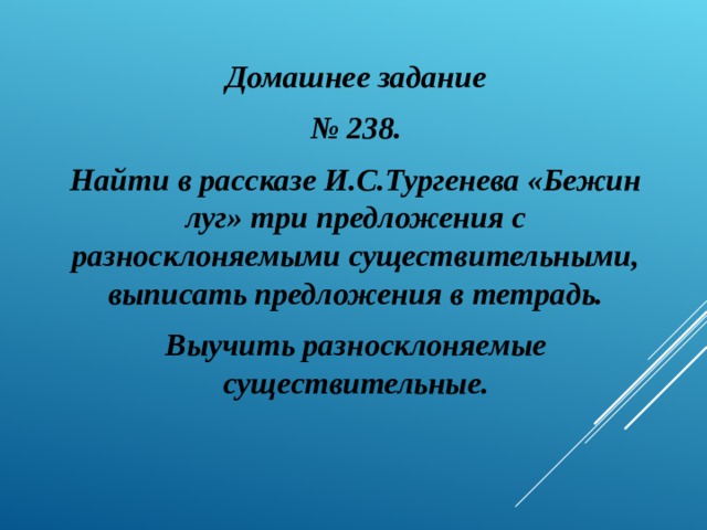 Домашнее задание № 238. Найти в рассказе И.С.Тургенева «Бежин луг» три предложения с разносклоняемыми существительными, выписать предложения в тетрадь. Выучить разносклоняемые существительные.  