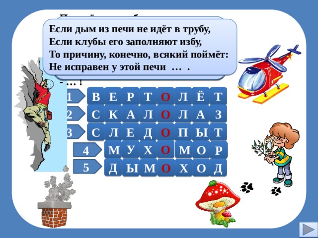 И на земле, и на снегу Хоть заманчив он на вид, Но, однако, ядовит. Я зверя выследить могу По следу лапок и копыт: Знают люди с давних пор: На то ведь я и ... . Несъедобен … . Паренёк под облаками Ловко действует руками. Нервы крепки, зорок глаз. - Кто же это? - … ! Если дым из печи не идёт в трубу, Без разгона ввысь взлетает, Если клубы его заполняют избу, Стрекозу напоминает. То причину, конечно, всякий поймёт: Отправляется в полёт Не исправен у этой печи … . Современный … . Молодец! Т Ё В Е Р Т О Л 1 А С К А Л О Л З 2 Т Ы П О Д Е Л С 3 О У М М О Х Р 4 Д М Ы Д О Х О 5  