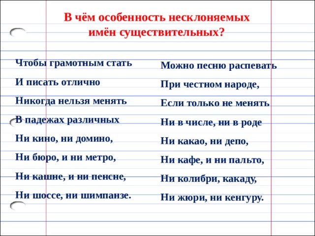 В чём особенность несклоняемых имён существительных? Чтобы грамотным стать И писать отлично Никогда нельзя менять В падежах различных Ни кино, ни домино, Ни бюро, и ни метро, Ни кашне, и ни пенсне,  Ни шоссе, ни шимпанзе.  Можно песню распевать При честном народе,  Если только не менять Ни в числе, ни в роде Ни какао, ни депо, Ни кафе, и ни пальто,  Ни колибри, какаду,  Ни жюри, ни кенгуру. 