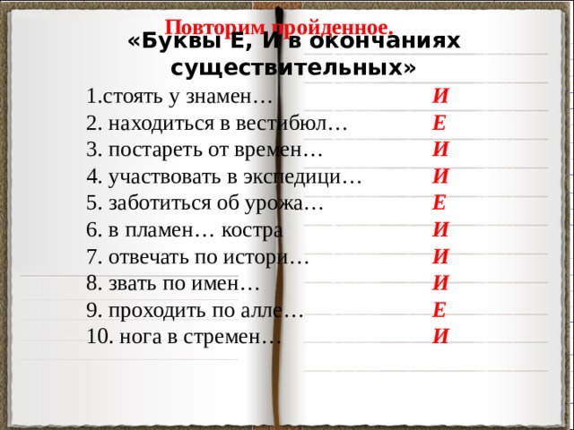 Повторим пройденное. «Буквы Е, И в окончаниях существительных» 1.стоять у знамен… И 2. находиться в вестибюл… Е 3. постареть от времен… И 4. участвовать в экспедици… И Е 5. заботиться об урожа… 6. в пламен… костра И 7. отвечать по истори… И И 8. звать по имен… Е 9. проходить по алле… 10. нога в стремен… И 