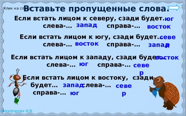 Вставьте пропущенные слова. Клик на слова Если встать лицом к северу, сзади будет… слева-… справа-… юг запад восток Если встать лицом к югу, сзади будет… слева-… справа-… север восток запад Если встать лицом к западу, сзади будет… слева-… справа-… восток юг север Если встать лицом к востоку, сзади  будет… слева-…  справа-… запад север юг 