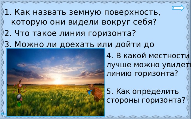 1. Как назвать земную поверхность, которую они видели вокруг себя? 2. Что такое линия горизонта? 3. Можно ли доехать или дойти до линии горизонта? 4. В какой местности лучше можно увидеть линию горизонта? 5. Как определить стороны горизонта? 
