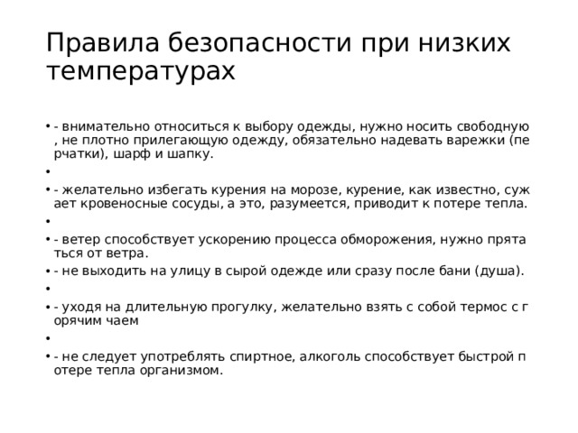 Правила безопасности при низких температурах   - внимательно относиться к выбору одежды, нужно носить свободную, не плотно прилегающую одежду, обязательно надевать варежки (перчатки), шарф и шапку. - желательно избегать курения на морозе, курение, как известно, сужает кровеносные сосуды, а это, разумеется, приводит к потере тепла. - ветер способствует ускорению процесса обморожения, нужно прятаться от ветра. - не выходить на улицу в сырой одежде или сразу после бани (душа). - уходя на длительную прогулку, желательно взять с собой термос с горячим чаем - не следует употреблять спиртное, алкоголь способствует быстрой потере тепла организмом. 